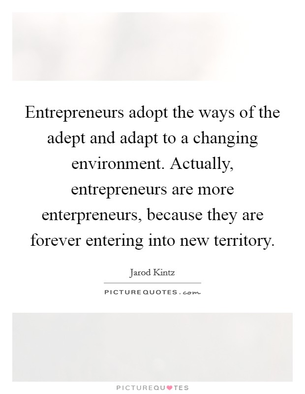 Entrepreneurs adopt the ways of the adept and adapt to a changing environment. Actually, entrepreneurs are more enterpreneurs, because they are forever entering into new territory. Picture Quote #1