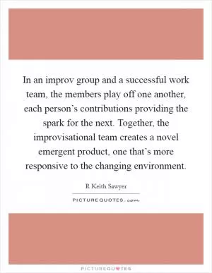 In an improv group and a successful work team, the members play off one another, each person’s contributions providing the spark for the next. Together, the improvisational team creates a novel emergent product, one that’s more responsive to the changing environment Picture Quote #1