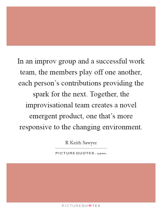 In an improv group and a successful work team, the members play off one another, each person's contributions providing the spark for the next. Together, the improvisational team creates a novel emergent product, one that's more responsive to the changing environment. Picture Quote #1