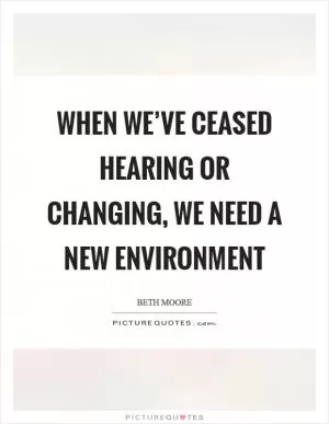 When we’ve ceased hearing or changing, we need a new environment Picture Quote #1