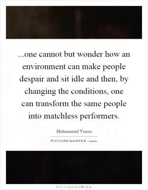 ...one cannot but wonder how an environment can make people despair and sit idle and then, by changing the conditions, one can transform the same people into matchless performers Picture Quote #1