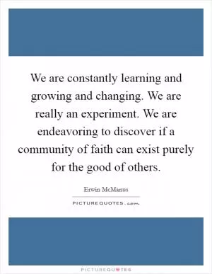 We are constantly learning and growing and changing. We are really an experiment. We are endeavoring to discover if a community of faith can exist purely for the good of others Picture Quote #1