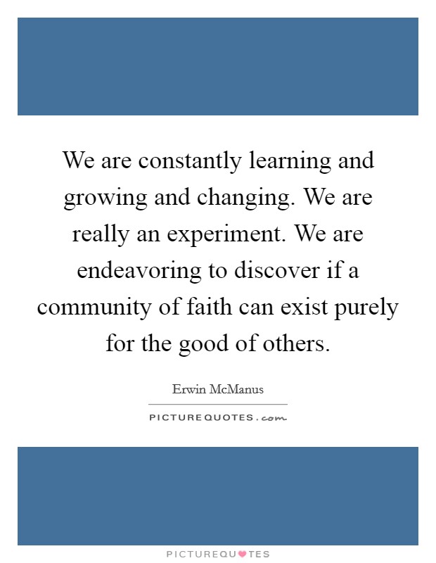 We are constantly learning and growing and changing. We are really an experiment. We are endeavoring to discover if a community of faith can exist purely for the good of others. Picture Quote #1