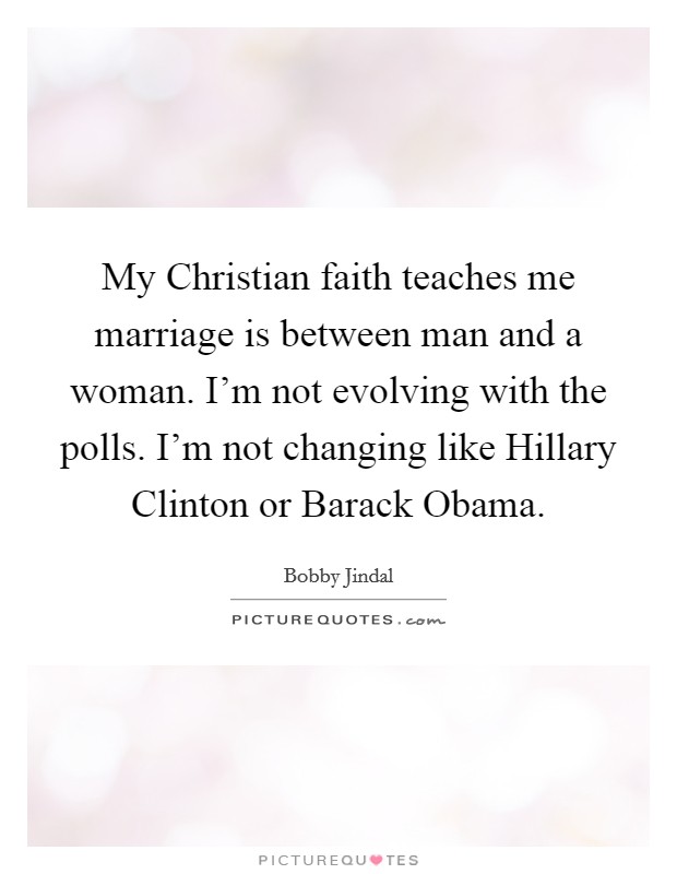 My Christian faith teaches me marriage is between man and a woman. I'm not evolving with the polls. I'm not changing like Hillary Clinton or Barack Obama. Picture Quote #1