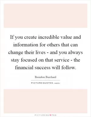 If you create incredible value and information for others that can change their lives - and you always stay focused on that service - the financial success will follow Picture Quote #1