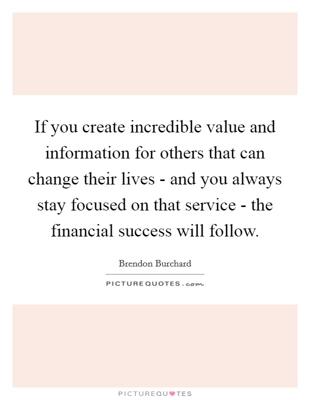 If you create incredible value and information for others that can change their lives - and you always stay focused on that service - the financial success will follow. Picture Quote #1