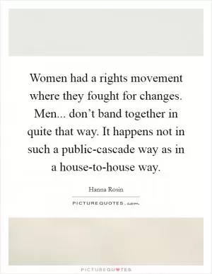Women had a rights movement where they fought for changes. Men... don’t band together in quite that way. It happens not in such a public-cascade way as in a house-to-house way Picture Quote #1