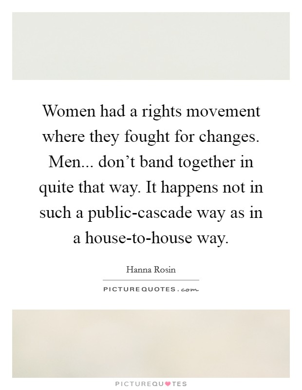 Women had a rights movement where they fought for changes. Men... don't band together in quite that way. It happens not in such a public-cascade way as in a house-to-house way. Picture Quote #1