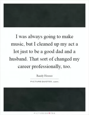 I was always going to make music, but I cleaned up my act a lot just to be a good dad and a husband. That sort of changed my career professionally, too Picture Quote #1