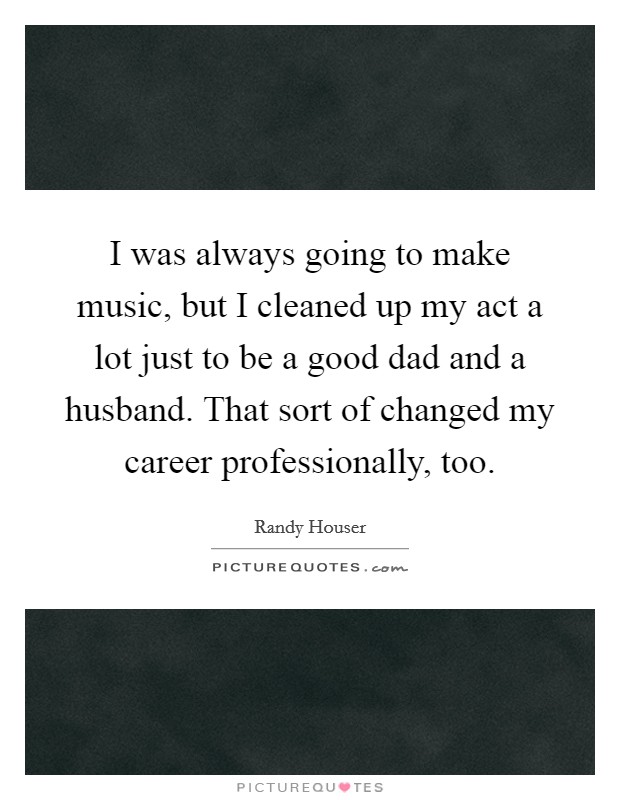 I was always going to make music, but I cleaned up my act a lot just to be a good dad and a husband. That sort of changed my career professionally, too. Picture Quote #1