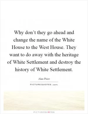 Why don’t they go ahead and change the name of the White House to the West House. They want to do away with the heritage of White Settlement and destroy the history of White Settlement Picture Quote #1