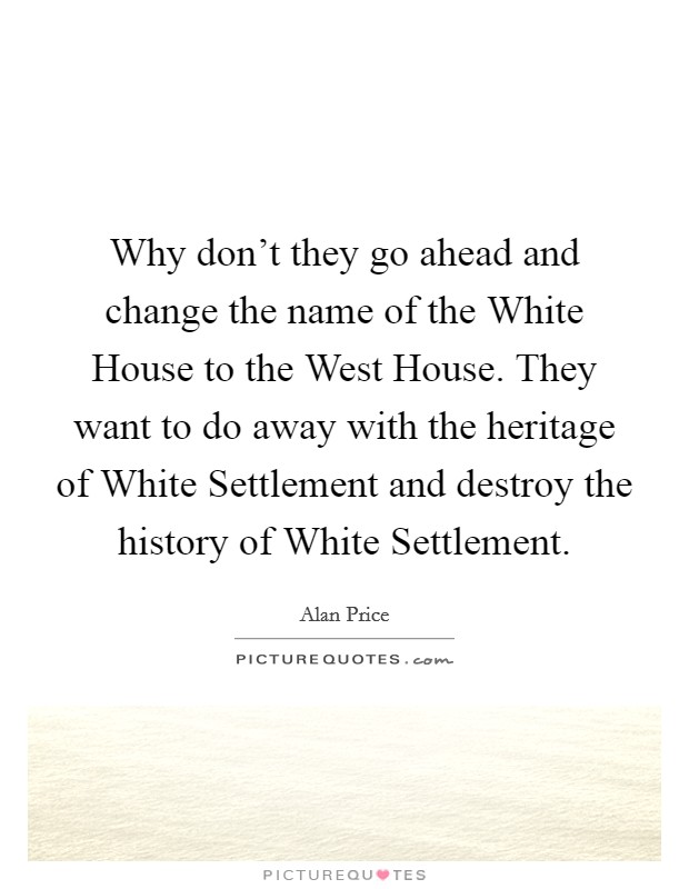 Why don't they go ahead and change the name of the White House to the West House. They want to do away with the heritage of White Settlement and destroy the history of White Settlement. Picture Quote #1