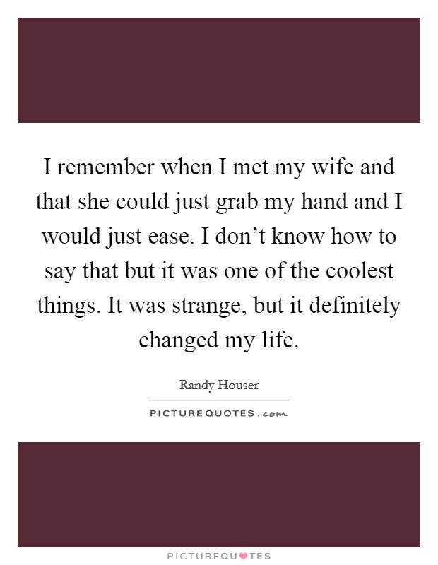 I remember when I met my wife and that she could just grab my hand and I would just ease. I don't know how to say that but it was one of the coolest things. It was strange, but it definitely changed my life. Picture Quote #1