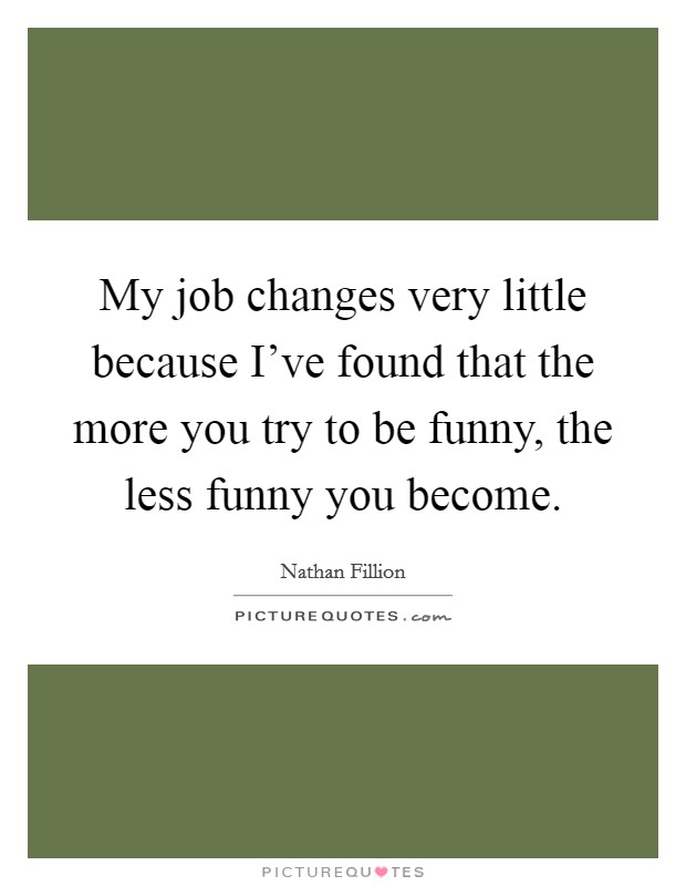 My job changes very little because I've found that the more you try to be funny, the less funny you become. Picture Quote #1