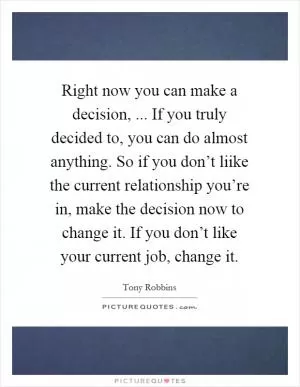 Right now you can make a decision, ... If you truly decided to, you can do almost anything. So if you don’t liike the current relationship you’re in, make the decision now to change it. If you don’t like your current job, change it Picture Quote #1