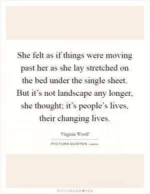 She felt as if things were moving past her as she lay stretched on the bed under the single sheet. But it’s not landscape any longer, she thought; it’s people’s lives, their changing lives Picture Quote #1