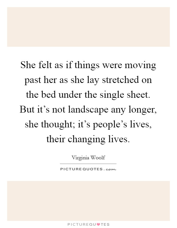 She felt as if things were moving past her as she lay stretched on the bed under the single sheet. But it's not landscape any longer, she thought; it's people's lives, their changing lives. Picture Quote #1