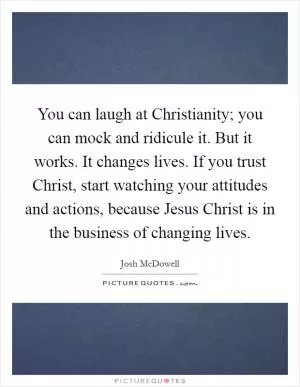 You can laugh at Christianity; you can mock and ridicule it. But it works. It changes lives. If you trust Christ, start watching your attitudes and actions, because Jesus Christ is in the business of changing lives Picture Quote #1