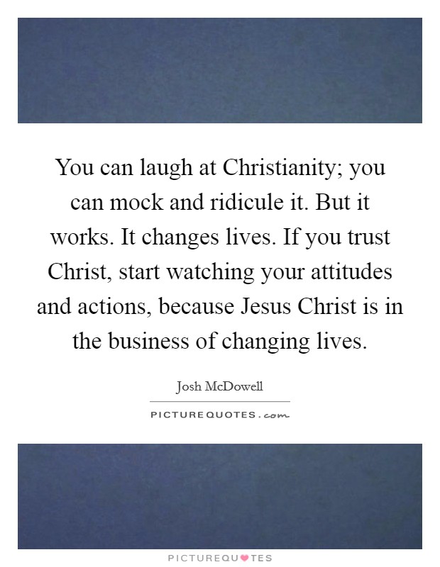 You can laugh at Christianity; you can mock and ridicule it. But it works. It changes lives. If you trust Christ, start watching your attitudes and actions, because Jesus Christ is in the business of changing lives. Picture Quote #1