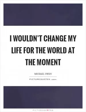 I wouldn’t change my life for the world at the moment Picture Quote #1