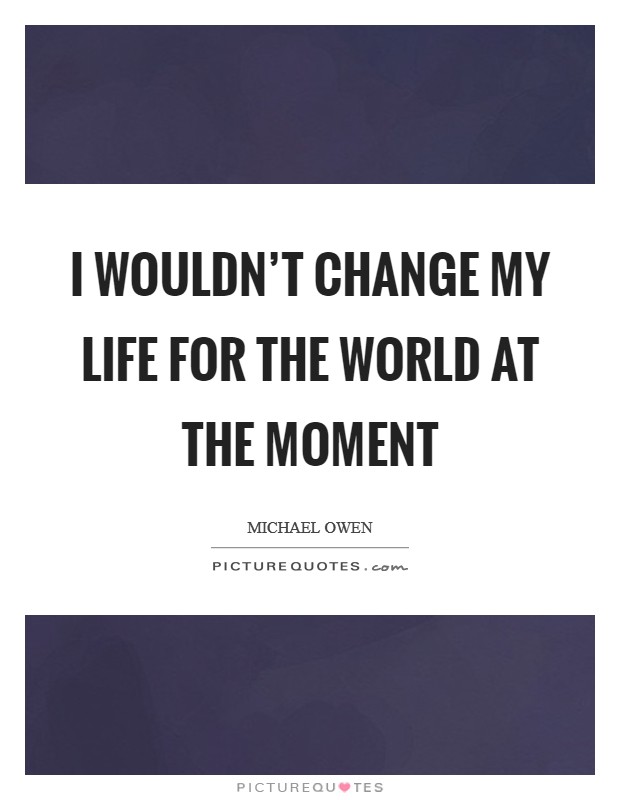 I wouldn't change my life for the world at the moment Picture Quote #1