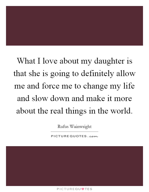 What I love about my daughter is that she is going to definitely allow me and force me to change my life and slow down and make it more about the real things in the world. Picture Quote #1