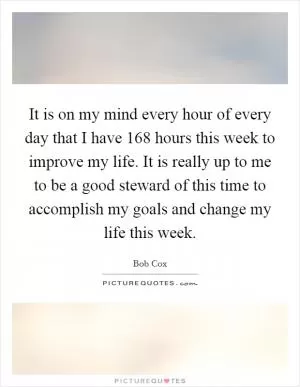 It is on my mind every hour of every day that I have 168 hours this week to improve my life. It is really up to me to be a good steward of this time to accomplish my goals and change my life this week Picture Quote #1