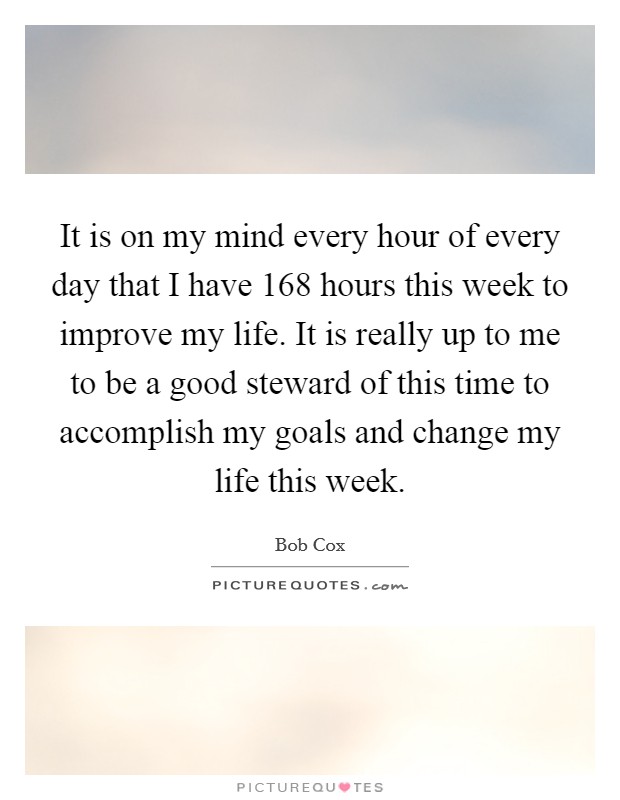 It is on my mind every hour of every day that I have 168 hours this week to improve my life. It is really up to me to be a good steward of this time to accomplish my goals and change my life this week. Picture Quote #1