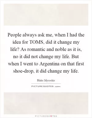 People always ask me, when I had the idea for TOMS, did it change my life? As romantic and noble as it is, no it did not change my life. But when I went to Argentina on that first shoe-drop, it did change my life Picture Quote #1