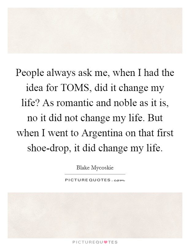People always ask me, when I had the idea for TOMS, did it change my life? As romantic and noble as it is, no it did not change my life. But when I went to Argentina on that first shoe-drop, it did change my life. Picture Quote #1