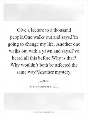 Give a lecture to a thousand people.One walks out and says,I’m going to change my life. Another one walks out with a yawn and says,I’ve heard all this before.Why is that? Why wouldn’t both be affected the same way?Another mystery Picture Quote #1