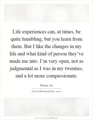 Life experiences can, at times, be quite humbling, but you learn from them. But I like the changes in my life and what kind of person they’ve made me into. I’m very open, not as judgmental as I was in my twenties, and a lot more compassionate Picture Quote #1