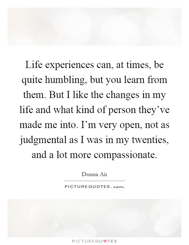 Life experiences can, at times, be quite humbling, but you learn from them. But I like the changes in my life and what kind of person they've made me into. I'm very open, not as judgmental as I was in my twenties, and a lot more compassionate. Picture Quote #1