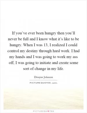 If you’ve ever been hungry then you’ll never be full and I know what it’s like to be hungry. When I was 13, I realized I could control my destiny through hard work. I had my hands and I was going to work my ass off, I was going to initiate and create some sort of change in my life Picture Quote #1