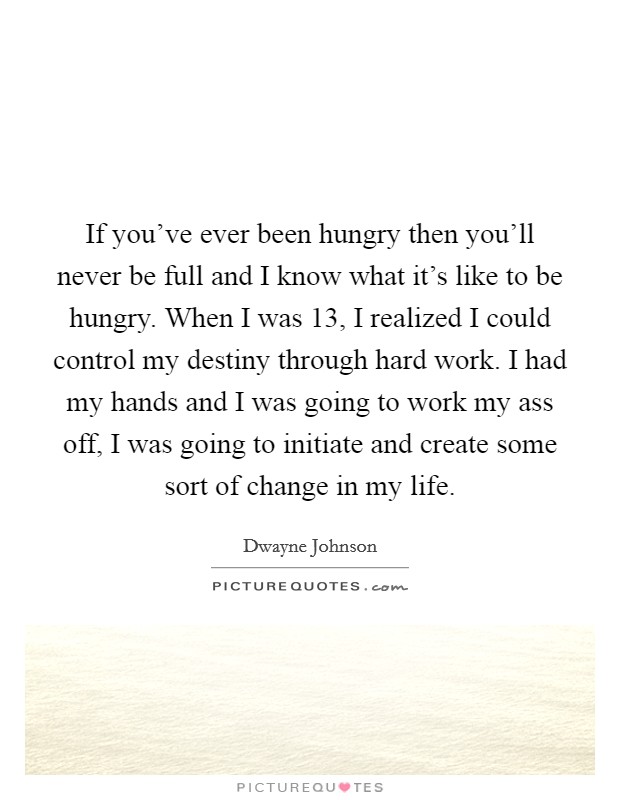 If you've ever been hungry then you'll never be full and I know what it's like to be hungry. When I was 13, I realized I could control my destiny through hard work. I had my hands and I was going to work my ass off, I was going to initiate and create some sort of change in my life. Picture Quote #1