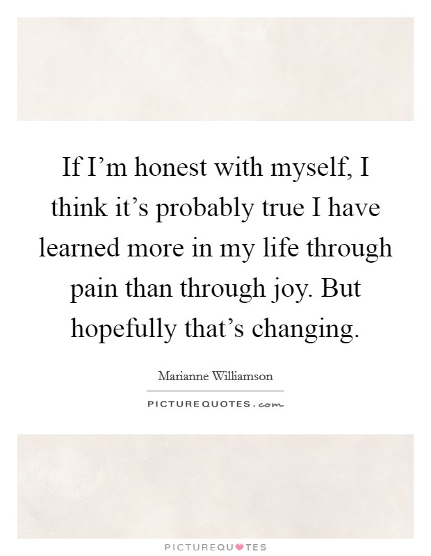 If I'm honest with myself, I think it's probably true I have learned more in my life through pain than through joy. But hopefully that's changing. Picture Quote #1