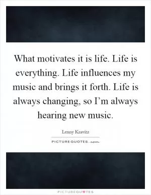 What motivates it is life. Life is everything. Life influences my music and brings it forth. Life is always changing, so I’m always hearing new music Picture Quote #1