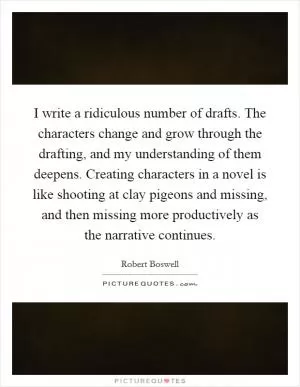 I write a ridiculous number of drafts. The characters change and grow through the drafting, and my understanding of them deepens. Creating characters in a novel is like shooting at clay pigeons and missing, and then missing more productively as the narrative continues Picture Quote #1