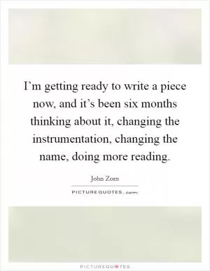 I’m getting ready to write a piece now, and it’s been six months thinking about it, changing the instrumentation, changing the name, doing more reading Picture Quote #1