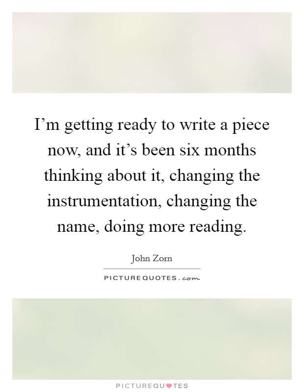I'm getting ready to write a piece now, and it's been six months thinking about it, changing the instrumentation, changing the name, doing more reading. Picture Quote #1