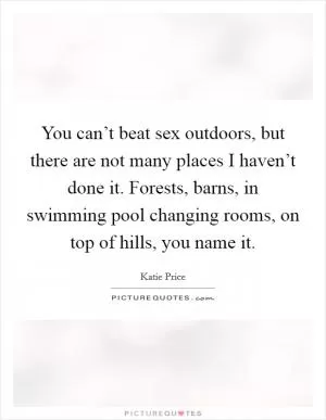 You can’t beat sex outdoors, but there are not many places I haven’t done it. Forests, barns, in swimming pool changing rooms, on top of hills, you name it Picture Quote #1