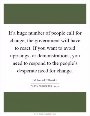If a huge number of people call for change, the government will have to react. If you want to avoid uprisings, or demonstrations, you need to respond to the people’s desperate need for change Picture Quote #1