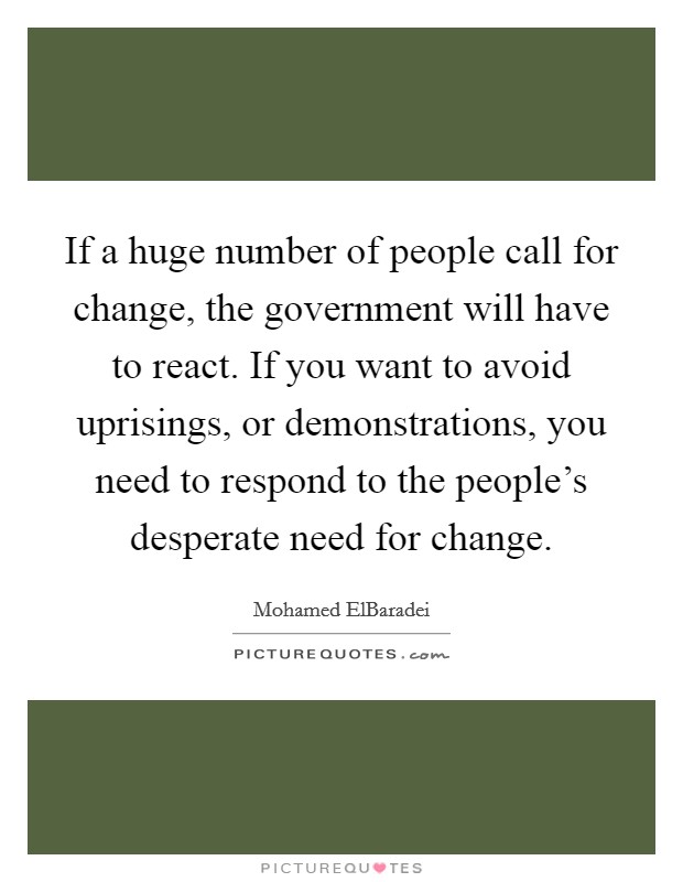 If a huge number of people call for change, the government will have to react. If you want to avoid uprisings, or demonstrations, you need to respond to the people's desperate need for change. Picture Quote #1