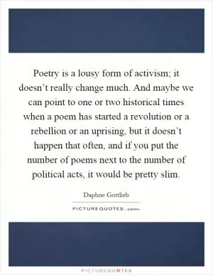Poetry is a lousy form of activism; it doesn’t really change much. And maybe we can point to one or two historical times when a poem has started a revolution or a rebellion or an uprising, but it doesn’t happen that often, and if you put the number of poems next to the number of political acts, it would be pretty slim Picture Quote #1