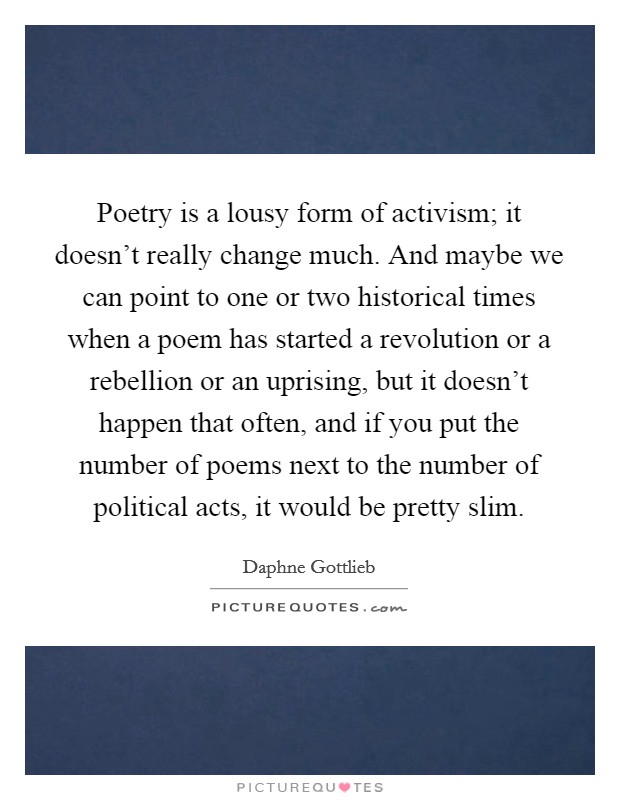 Poetry is a lousy form of activism; it doesn't really change much. And maybe we can point to one or two historical times when a poem has started a revolution or a rebellion or an uprising, but it doesn't happen that often, and if you put the number of poems next to the number of political acts, it would be pretty slim. Picture Quote #1