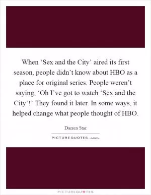 When ‘Sex and the City’ aired its first season, people didn’t know about HBO as a place for original series. People weren’t saying, ‘Oh I’ve got to watch ‘Sex and the City’!’ They found it later. In some ways, it helped change what people thought of HBO Picture Quote #1