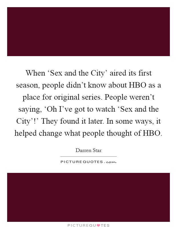 When ‘Sex and the City' aired its first season, people didn't know about HBO as a place for original series. People weren't saying, ‘Oh I've got to watch ‘Sex and the City'!' They found it later. In some ways, it helped change what people thought of HBO. Picture Quote #1