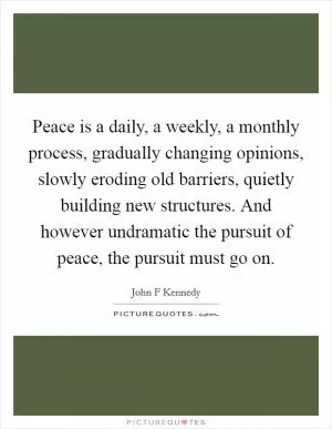 Peace is a daily, a weekly, a monthly process, gradually changing opinions, slowly eroding old barriers, quietly building new structures. And however undramatic the pursuit of peace, the pursuit must go on Picture Quote #1