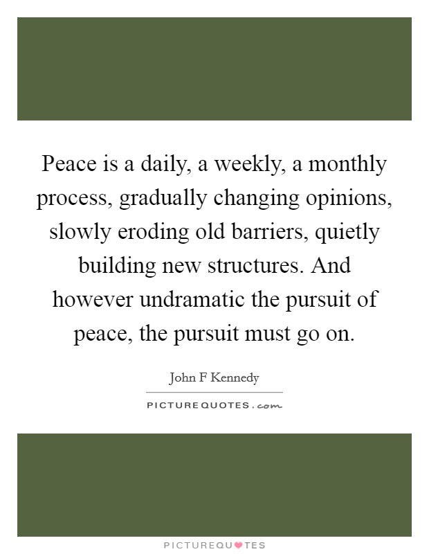 Peace is a daily, a weekly, a monthly process, gradually changing opinions, slowly eroding old barriers, quietly building new structures. And however undramatic the pursuit of peace, the pursuit must go on. Picture Quote #1
