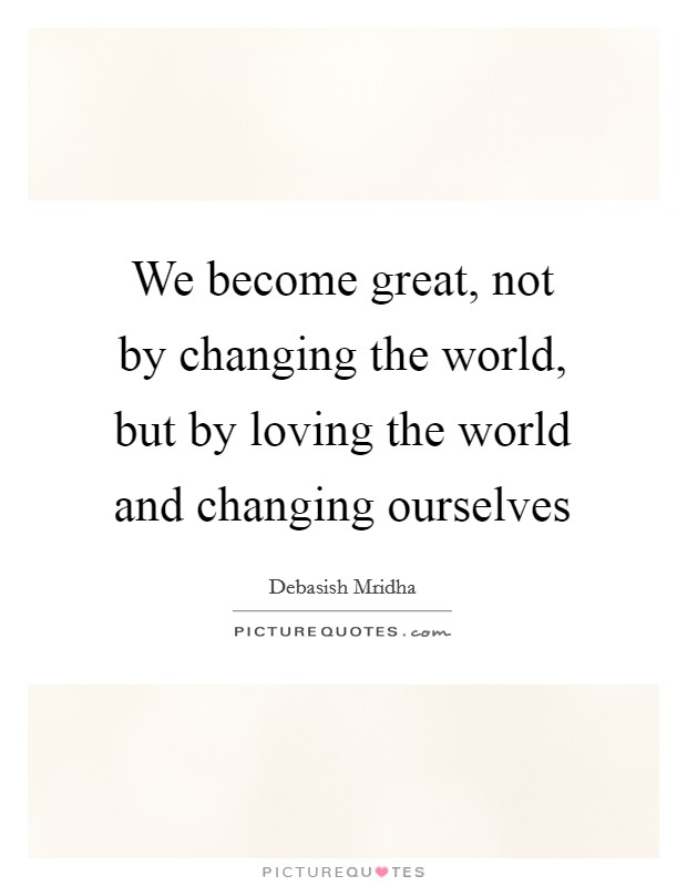 We become great, not by changing the world, but by loving the world and changing ourselves Picture Quote #1